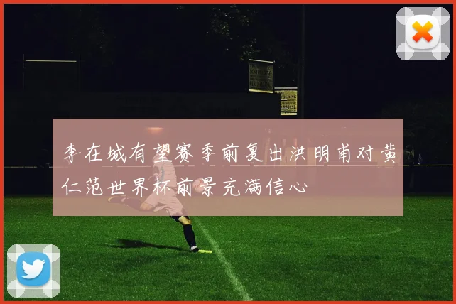 李在城有望赛季前复出洪明甫对黄仁范世界杯前景充满信心