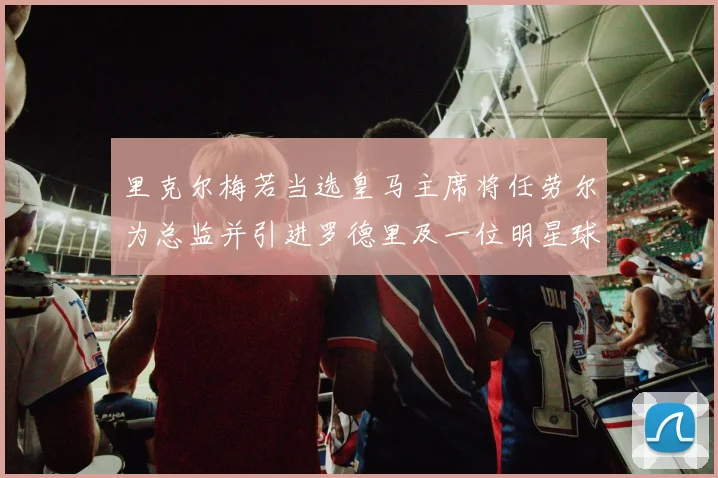 里克尔梅若当选皇马主席将任劳尔为总监并引进罗德里及一位明星球员