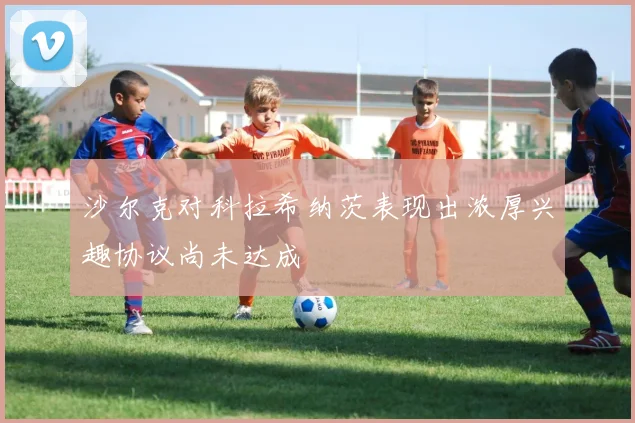 沙尔克对科拉希纳茨表现出浓厚兴趣协议尚未达成