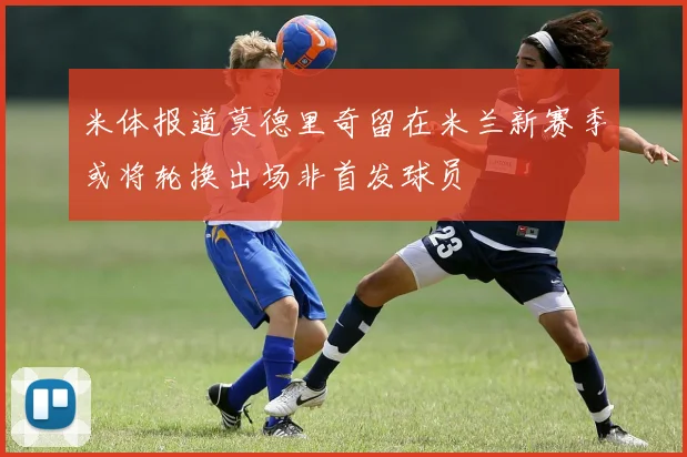 米体报道莫德里奇留在米兰新赛季或将轮换出场非首发球员