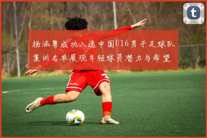 杨涵粤成功入选中国U16男子足球队集训名单展现年轻球员潜力与希望