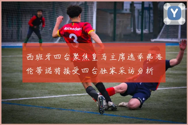 西班牙四台聚焦皇马主席选举弗洛伦蒂诺将接受四台独家采访分析