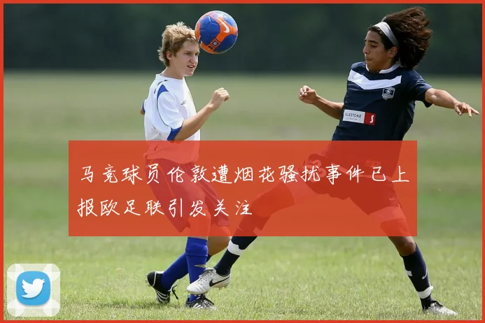 马竞球员伦敦遭烟花骚扰事件已上报欧足联引发关注