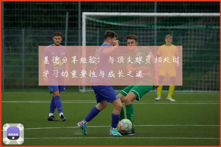 基德分享经验：与顶尖球员相处时学习的重要性与成长之道