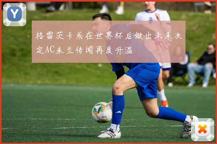 格雷茨卡或在世界杯后做出未来决定AC米兰传闻再度升温