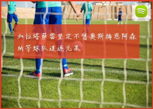 加拉塔萨雷坚定不售奥斯梅恩阿森纳等球队追逐无果