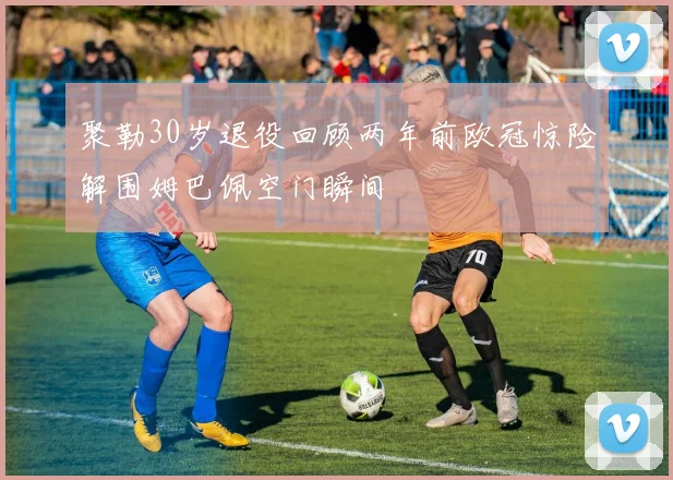 聚勒30岁退役回顾两年前欧冠惊险解围姆巴佩空门瞬间
