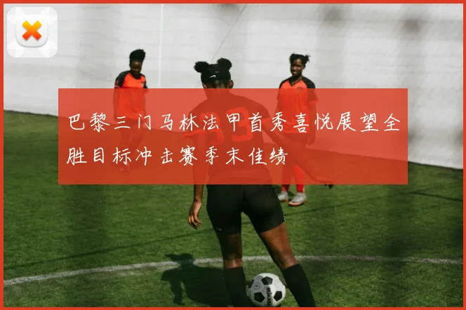 巴黎三门马林法甲首秀喜悦展望全胜目标冲击赛季末佳绩